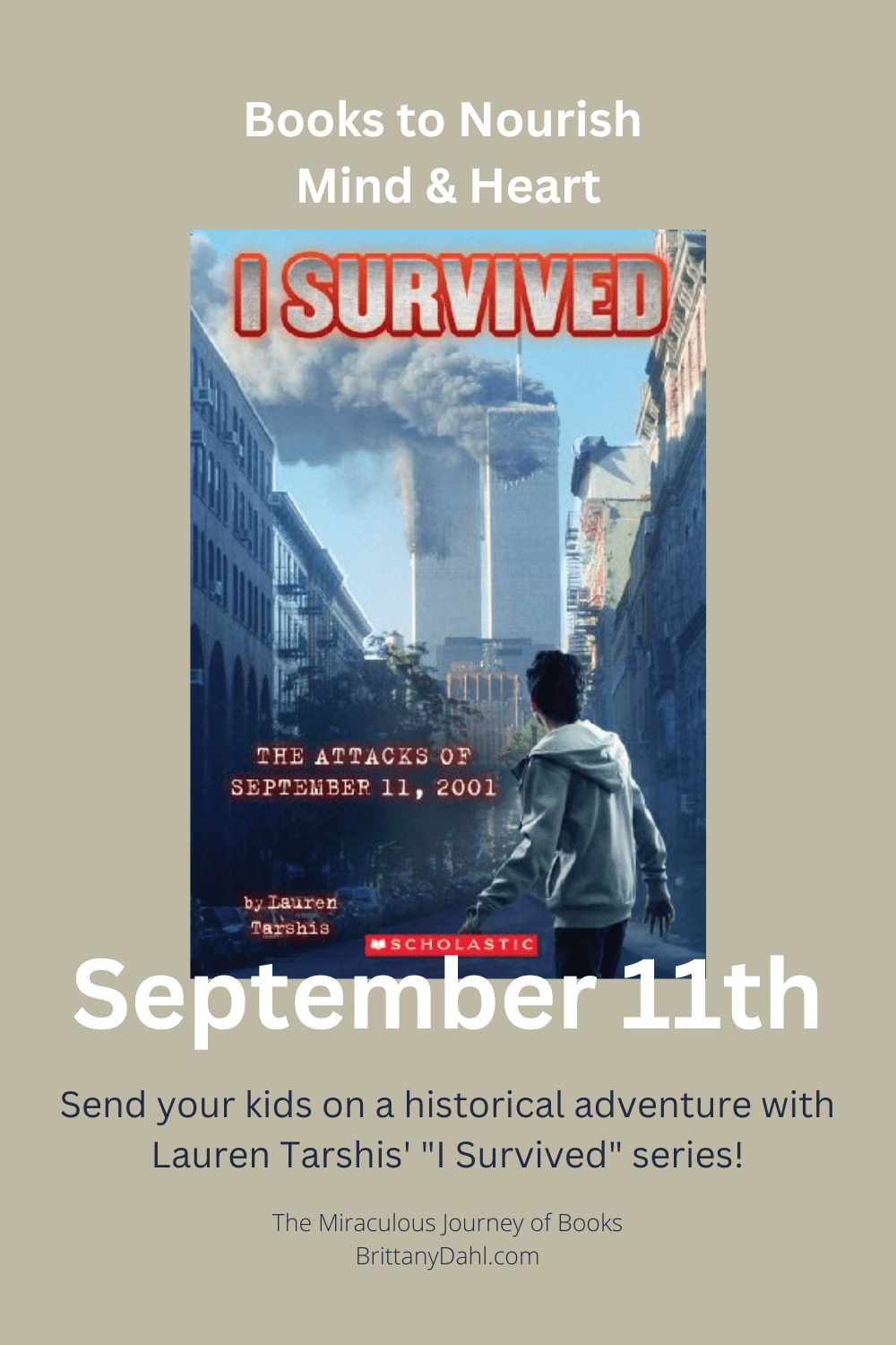 Books to Nourish Mind and Heart. September 11th. Send your kids on an historical adventure with Lauren Tarshis' "I Survived" series! The Miraculous Journey of Books at BrittanyDahl.com